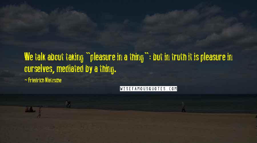 Friedrich Nietzsche Quotes: We talk about taking "pleasure in a thing": but in truth it is pleasure in ourselves, mediated by a thing.