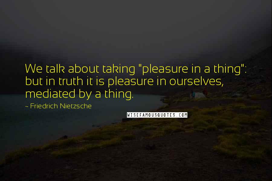 Friedrich Nietzsche Quotes: We talk about taking "pleasure in a thing": but in truth it is pleasure in ourselves, mediated by a thing.