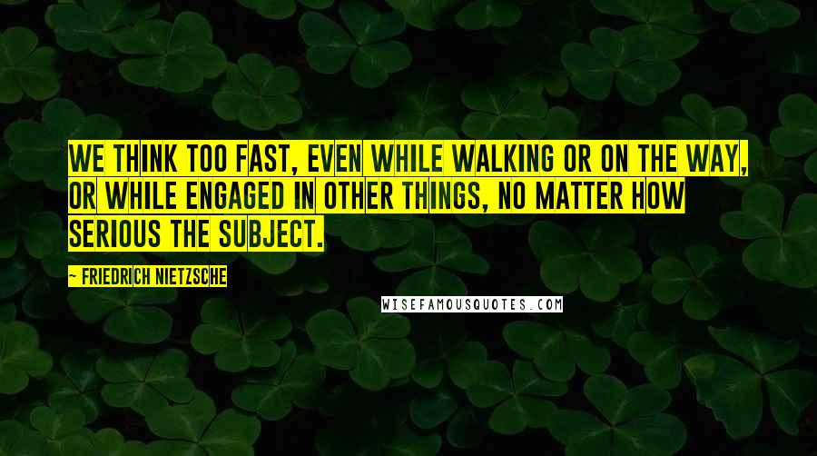 Friedrich Nietzsche Quotes: We think too fast, even while walking or on the way, or while engaged in other things, no matter how serious the subject.