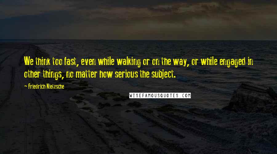 Friedrich Nietzsche Quotes: We think too fast, even while walking or on the way, or while engaged in other things, no matter how serious the subject.