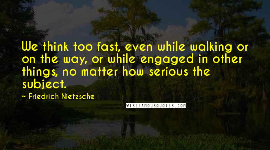 Friedrich Nietzsche Quotes: We think too fast, even while walking or on the way, or while engaged in other things, no matter how serious the subject.