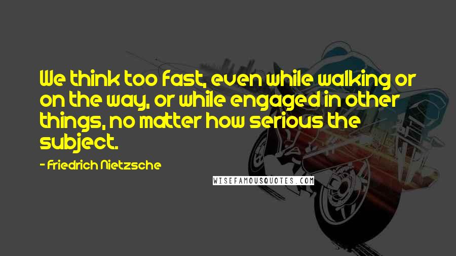 Friedrich Nietzsche Quotes: We think too fast, even while walking or on the way, or while engaged in other things, no matter how serious the subject.