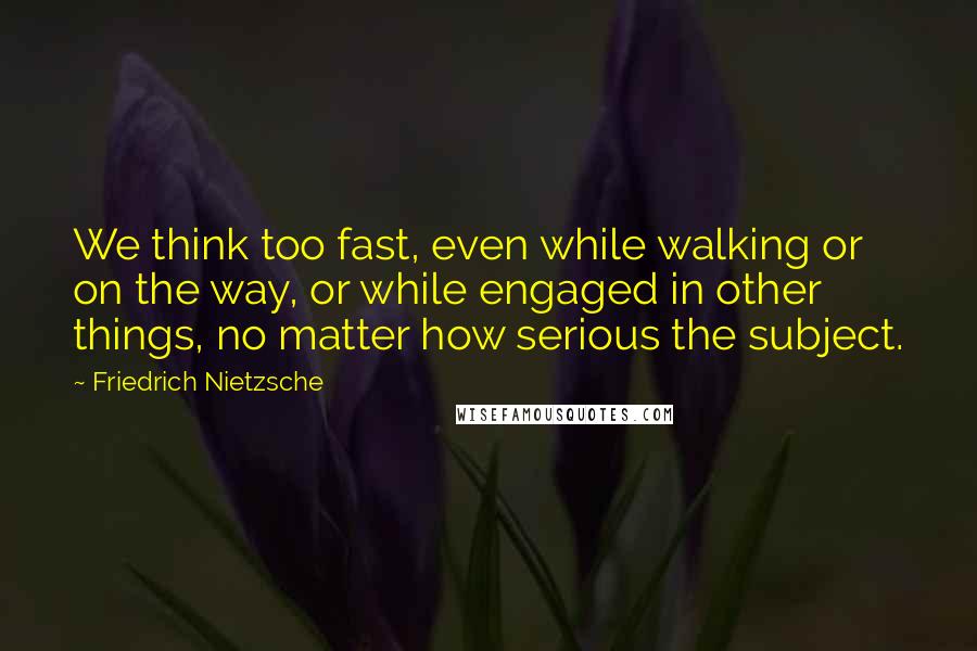 Friedrich Nietzsche Quotes: We think too fast, even while walking or on the way, or while engaged in other things, no matter how serious the subject.