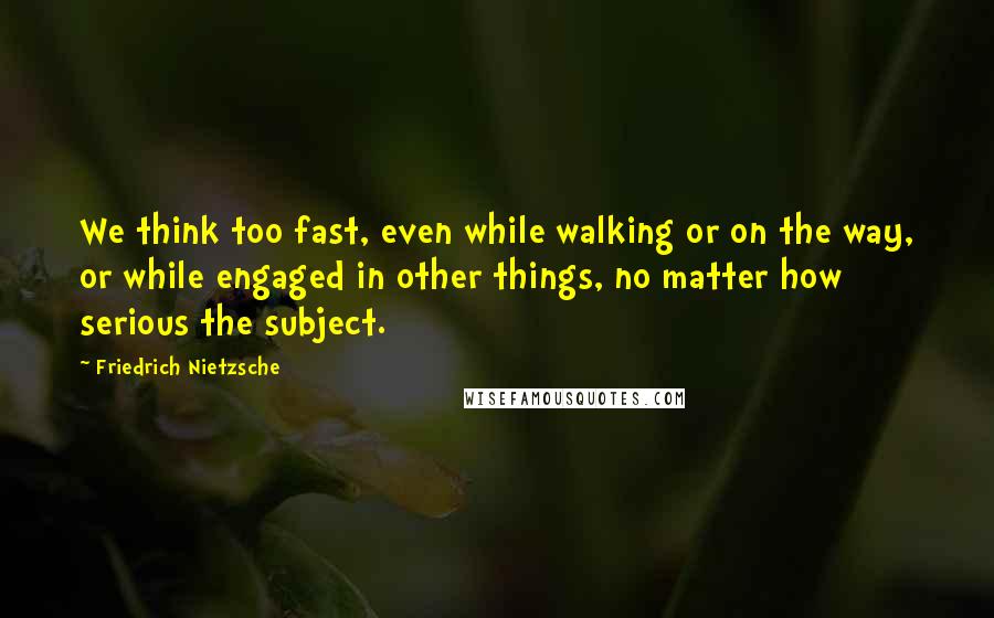 Friedrich Nietzsche Quotes: We think too fast, even while walking or on the way, or while engaged in other things, no matter how serious the subject.