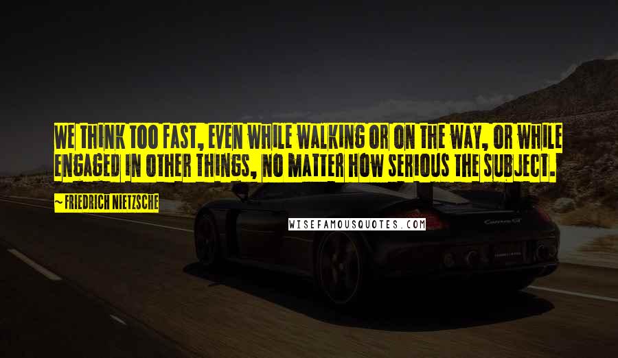 Friedrich Nietzsche Quotes: We think too fast, even while walking or on the way, or while engaged in other things, no matter how serious the subject.