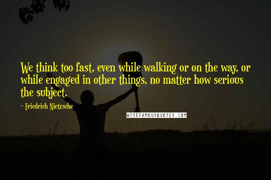 Friedrich Nietzsche Quotes: We think too fast, even while walking or on the way, or while engaged in other things, no matter how serious the subject.