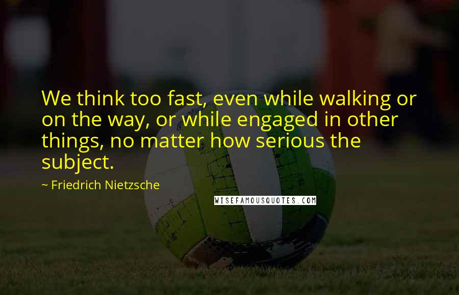 Friedrich Nietzsche Quotes: We think too fast, even while walking or on the way, or while engaged in other things, no matter how serious the subject.