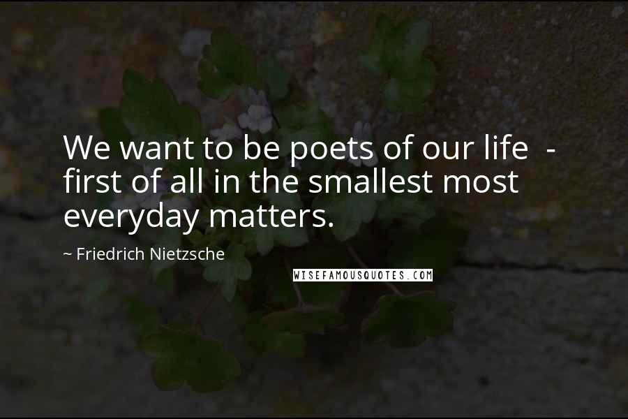 Friedrich Nietzsche Quotes: We want to be poets of our life  -  first of all in the smallest most everyday matters.