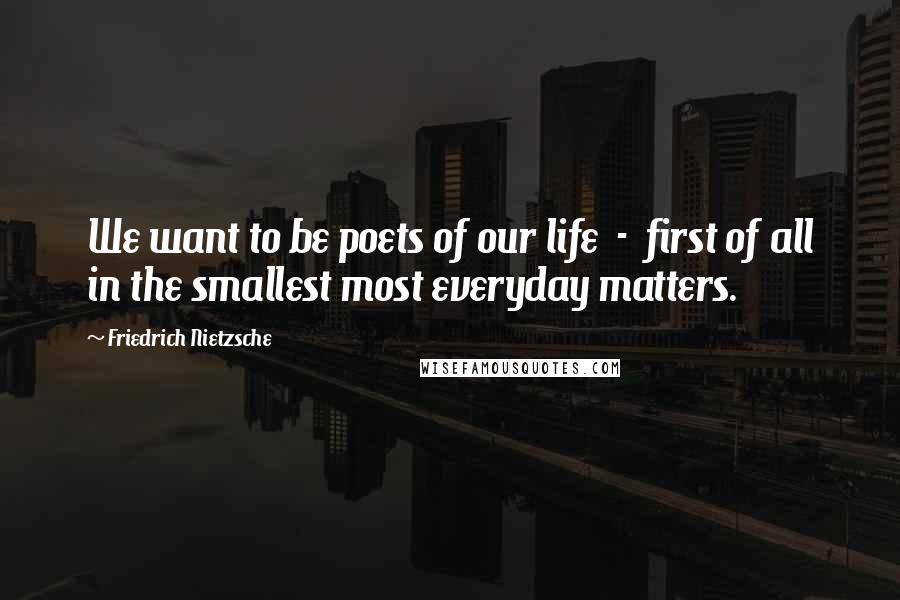 Friedrich Nietzsche Quotes: We want to be poets of our life  -  first of all in the smallest most everyday matters.