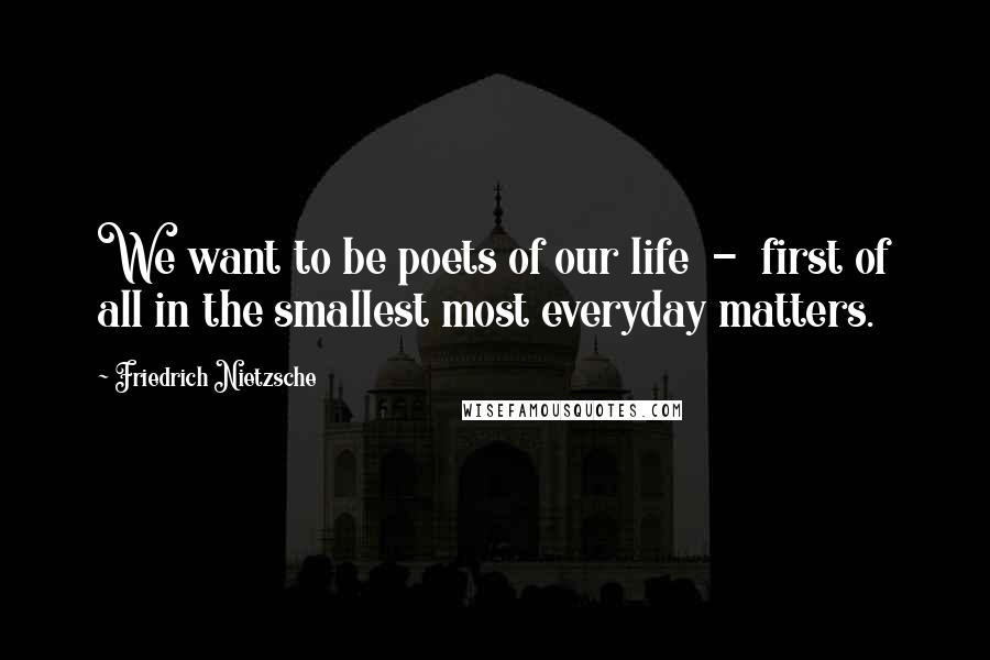 Friedrich Nietzsche Quotes: We want to be poets of our life  -  first of all in the smallest most everyday matters.