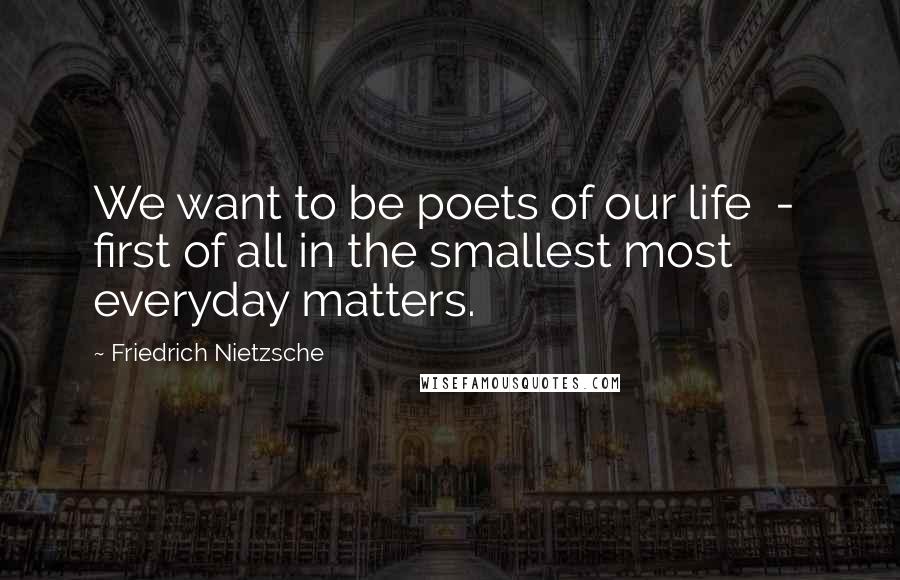 Friedrich Nietzsche Quotes: We want to be poets of our life  -  first of all in the smallest most everyday matters.