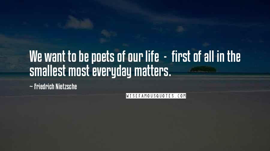 Friedrich Nietzsche Quotes: We want to be poets of our life  -  first of all in the smallest most everyday matters.