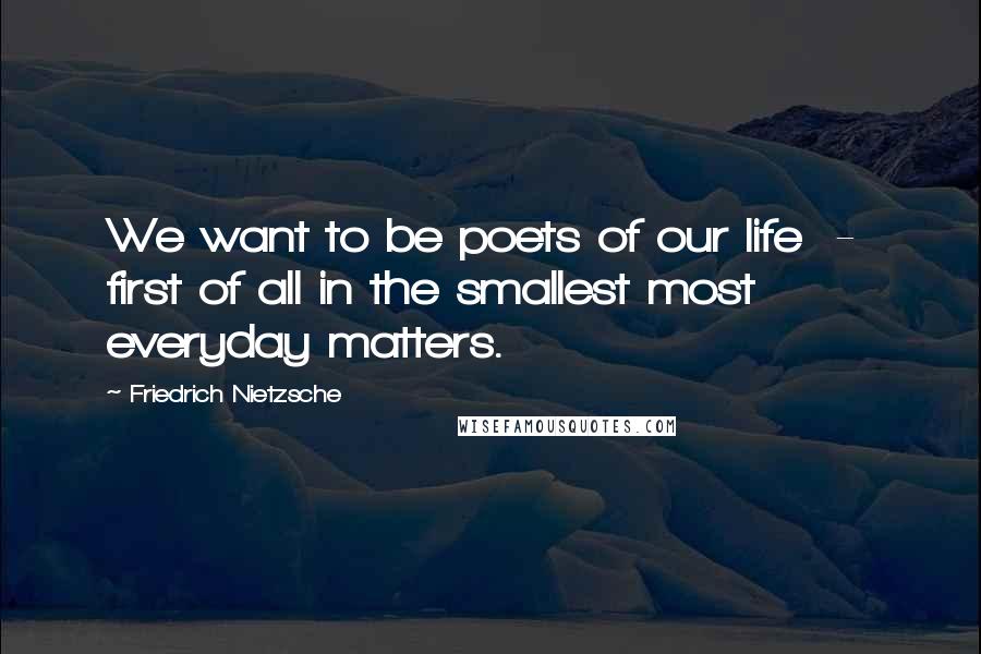 Friedrich Nietzsche Quotes: We want to be poets of our life  -  first of all in the smallest most everyday matters.