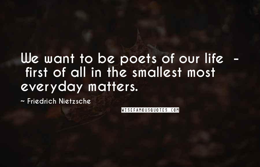Friedrich Nietzsche Quotes: We want to be poets of our life - first of all in the smallest most everyday matters.