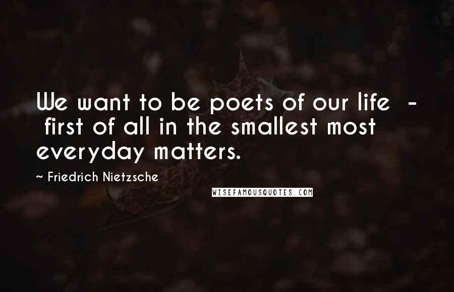 Friedrich Nietzsche Quotes: We want to be poets of our life  -  first of all in the smallest most everyday matters.