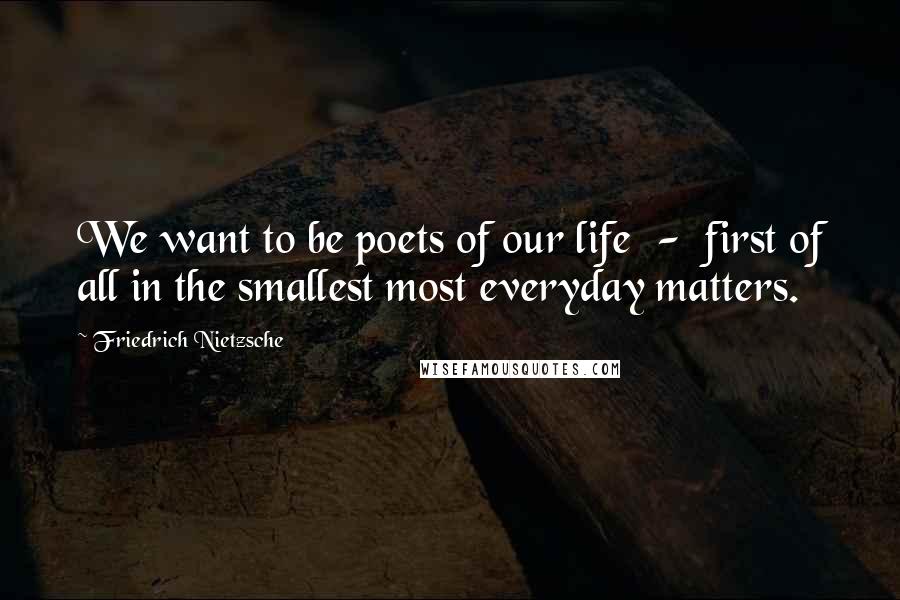 Friedrich Nietzsche Quotes: We want to be poets of our life  -  first of all in the smallest most everyday matters.