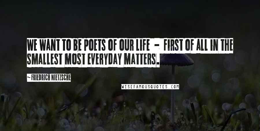 Friedrich Nietzsche Quotes: We want to be poets of our life - first of all in the smallest most everyday matters.
