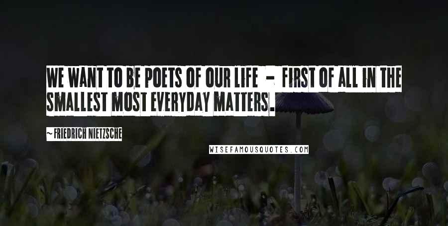 Friedrich Nietzsche Quotes: We want to be poets of our life  -  first of all in the smallest most everyday matters.