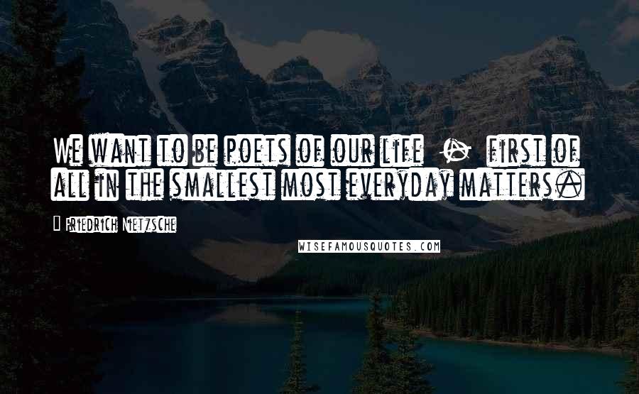 Friedrich Nietzsche Quotes: We want to be poets of our life  -  first of all in the smallest most everyday matters.