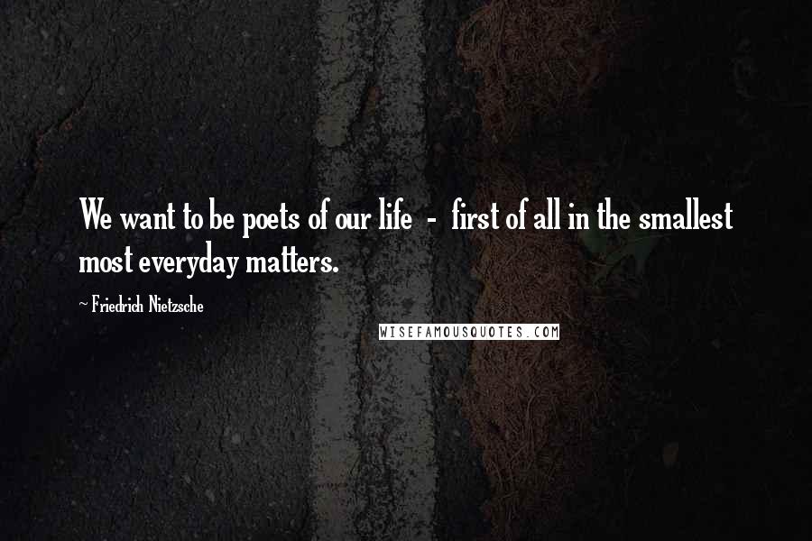 Friedrich Nietzsche Quotes: We want to be poets of our life - first of all in the smallest most everyday matters.
