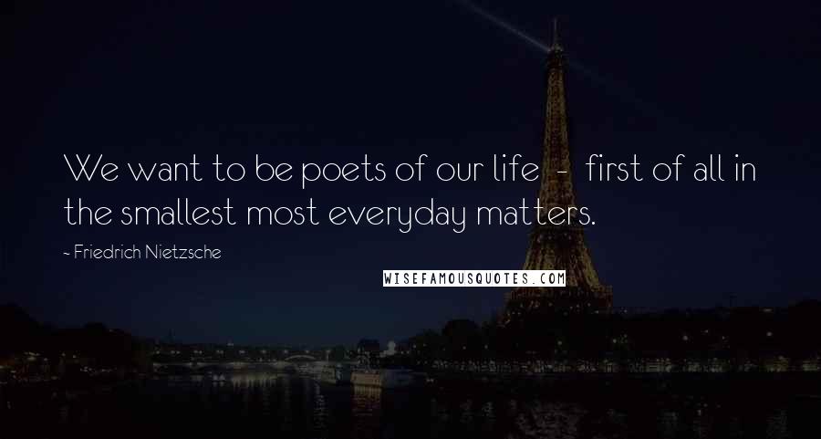Friedrich Nietzsche Quotes: We want to be poets of our life - first of all in the smallest most everyday matters.