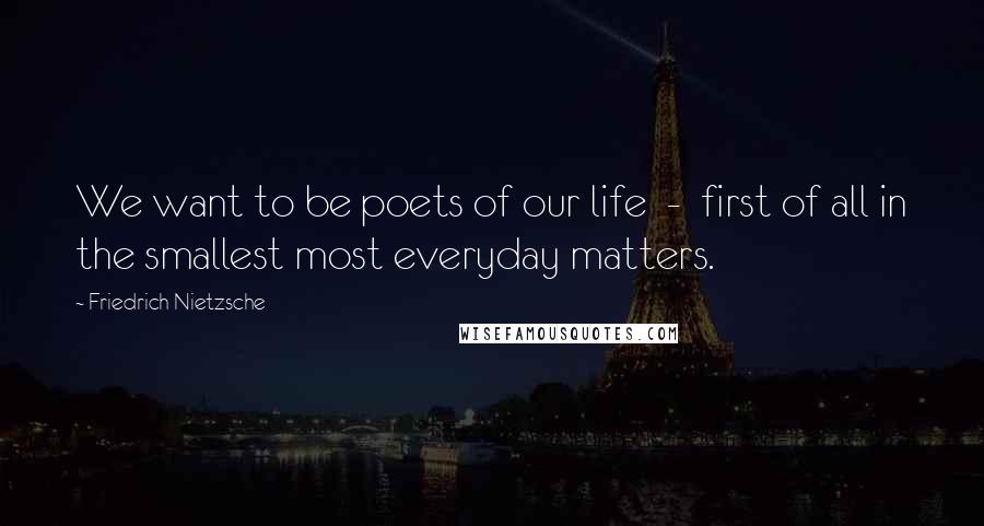 Friedrich Nietzsche Quotes: We want to be poets of our life  -  first of all in the smallest most everyday matters.