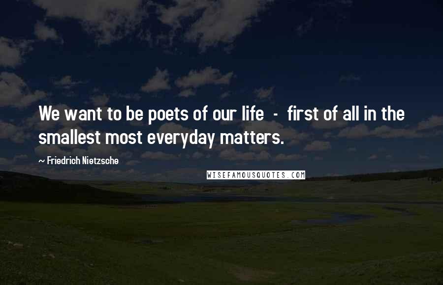Friedrich Nietzsche Quotes: We want to be poets of our life  -  first of all in the smallest most everyday matters.
