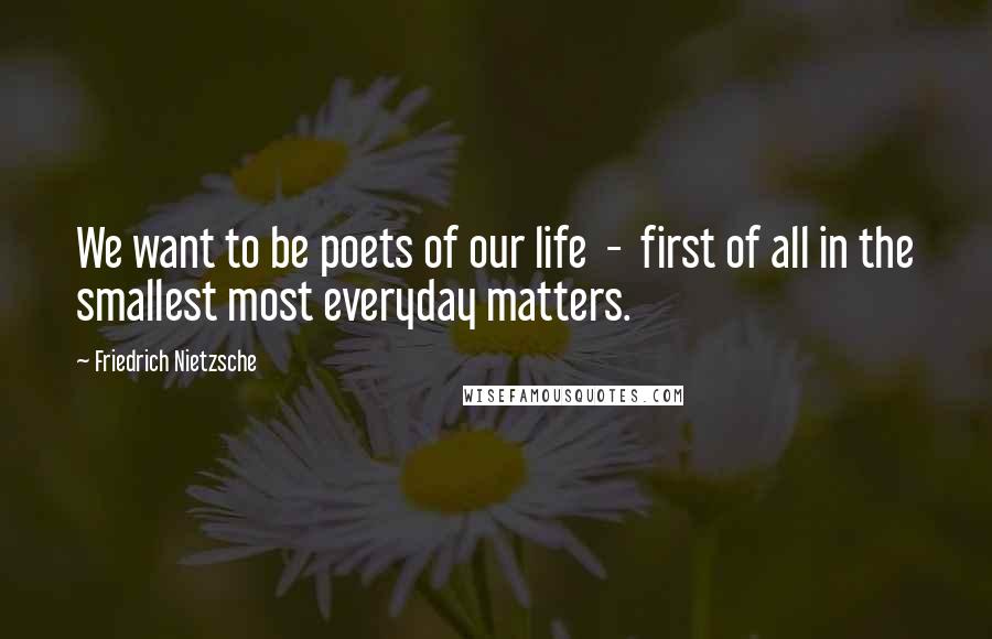 Friedrich Nietzsche Quotes: We want to be poets of our life  -  first of all in the smallest most everyday matters.