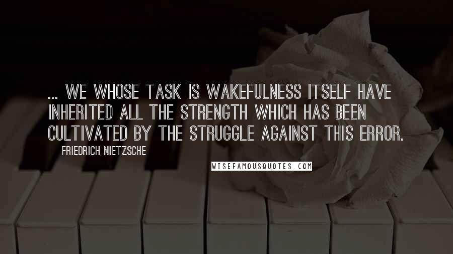 Friedrich Nietzsche Quotes: ... we whose task is wakefulness itself have inherited all the strength which has been cultivated by the struggle against this error.
