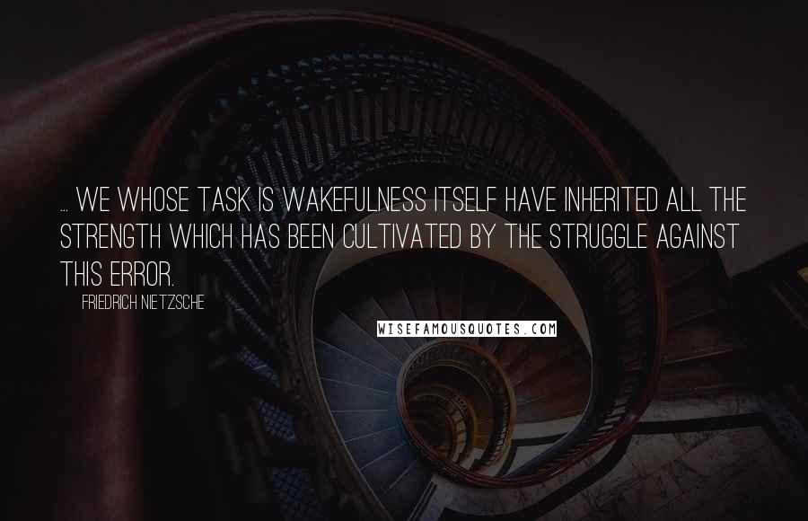 Friedrich Nietzsche Quotes: ... we whose task is wakefulness itself have inherited all the strength which has been cultivated by the struggle against this error.