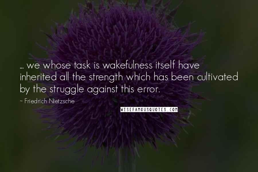 Friedrich Nietzsche Quotes: ... we whose task is wakefulness itself have inherited all the strength which has been cultivated by the struggle against this error.