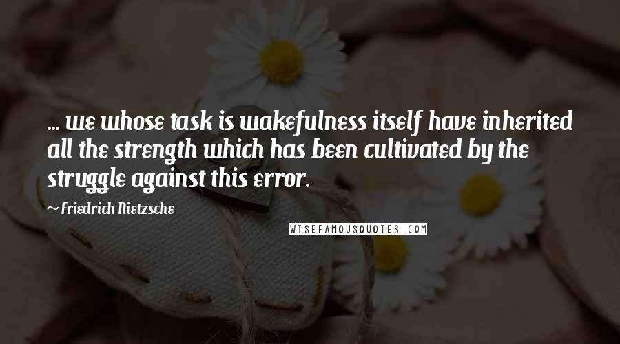 Friedrich Nietzsche Quotes: ... we whose task is wakefulness itself have inherited all the strength which has been cultivated by the struggle against this error.