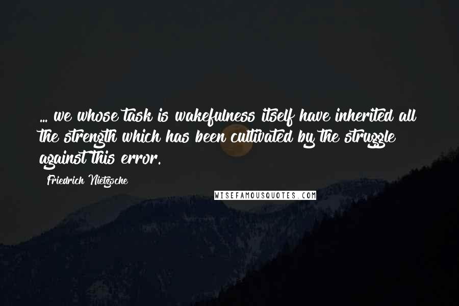 Friedrich Nietzsche Quotes: ... we whose task is wakefulness itself have inherited all the strength which has been cultivated by the struggle against this error.