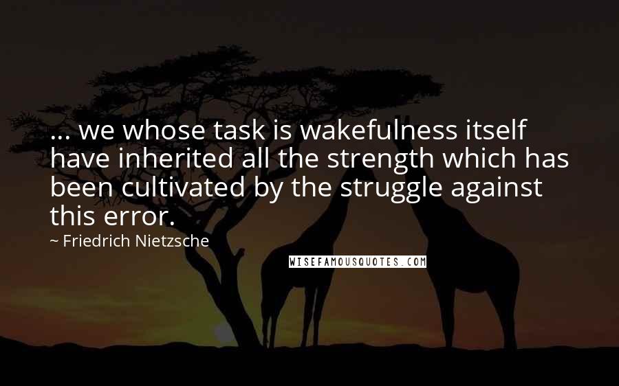 Friedrich Nietzsche Quotes: ... we whose task is wakefulness itself have inherited all the strength which has been cultivated by the struggle against this error.