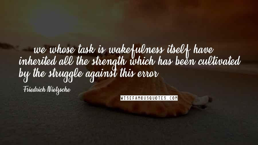 Friedrich Nietzsche Quotes: ... we whose task is wakefulness itself have inherited all the strength which has been cultivated by the struggle against this error.