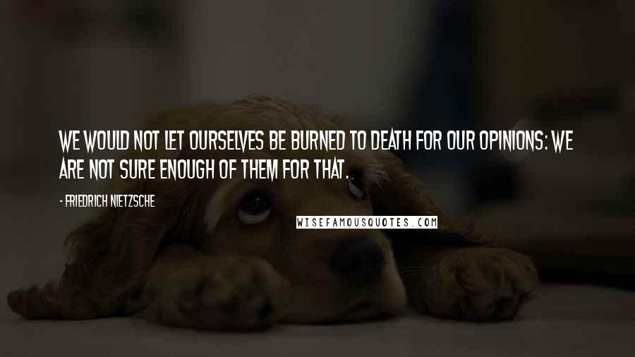 Friedrich Nietzsche Quotes: We would not let ourselves be burned to death for our opinions: we are not sure enough of them for that.