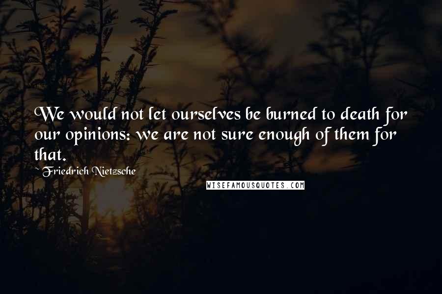 Friedrich Nietzsche Quotes: We would not let ourselves be burned to death for our opinions: we are not sure enough of them for that.