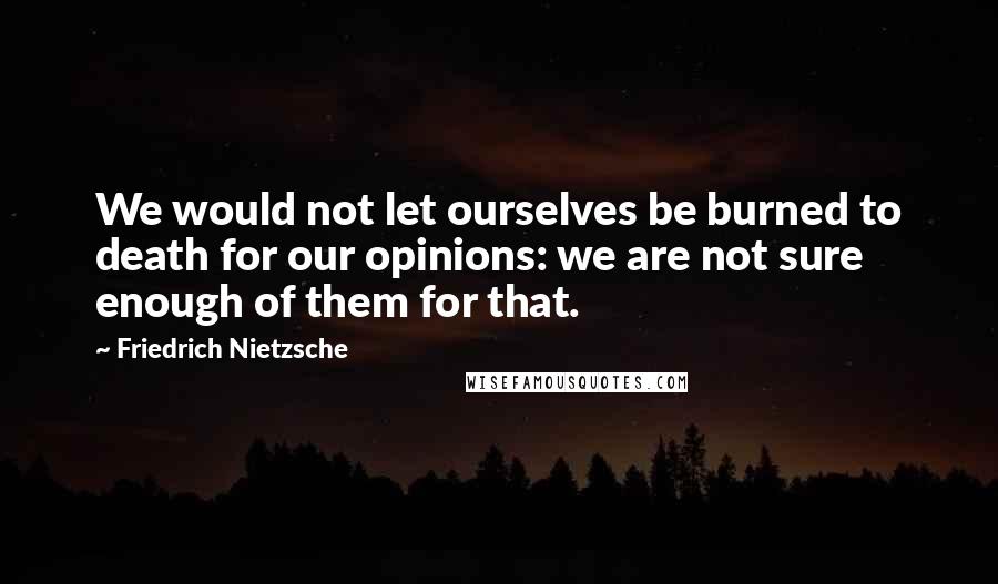 Friedrich Nietzsche Quotes: We would not let ourselves be burned to death for our opinions: we are not sure enough of them for that.