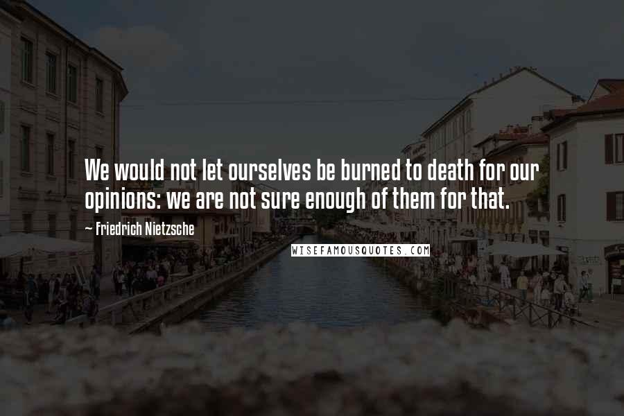 Friedrich Nietzsche Quotes: We would not let ourselves be burned to death for our opinions: we are not sure enough of them for that.