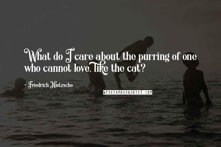 Friedrich Nietzsche Quotes: What do I care about the purring of one who cannot love, like the cat?