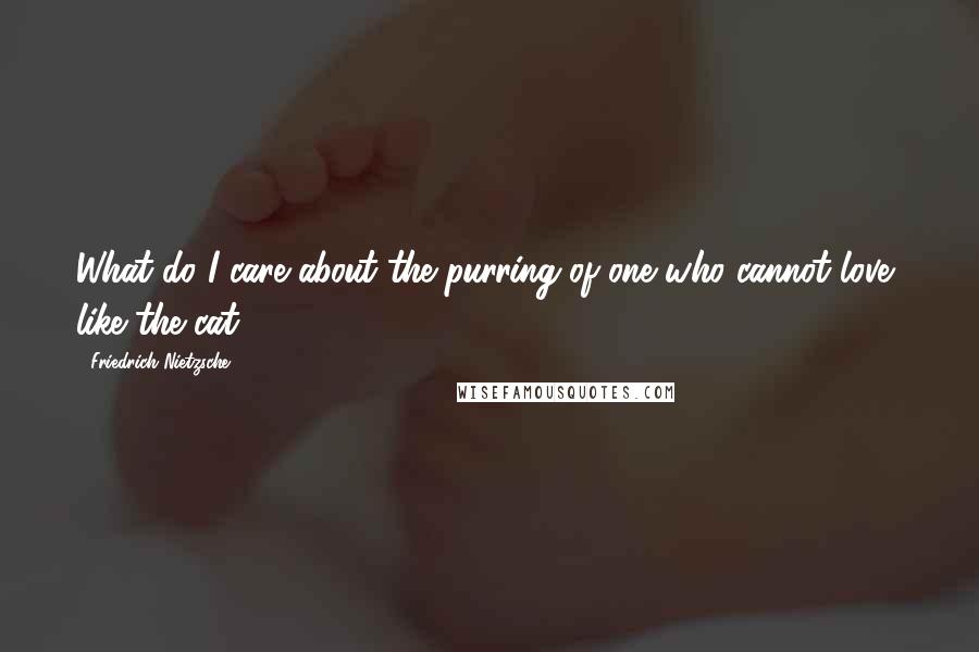 Friedrich Nietzsche Quotes: What do I care about the purring of one who cannot love, like the cat?