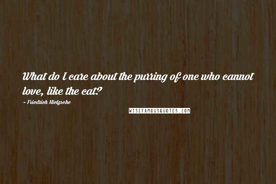 Friedrich Nietzsche Quotes: What do I care about the purring of one who cannot love, like the cat?