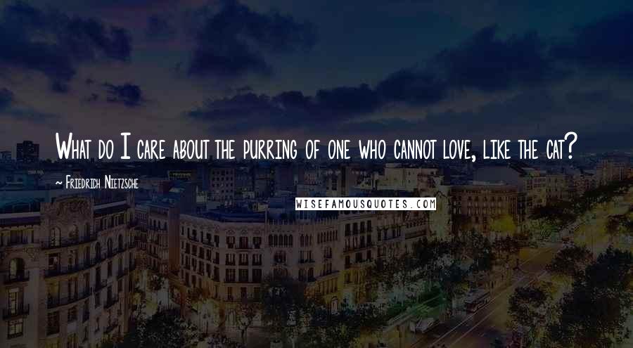 Friedrich Nietzsche Quotes: What do I care about the purring of one who cannot love, like the cat?