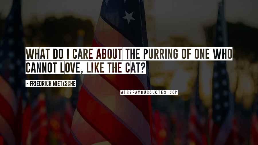 Friedrich Nietzsche Quotes: What do I care about the purring of one who cannot love, like the cat?