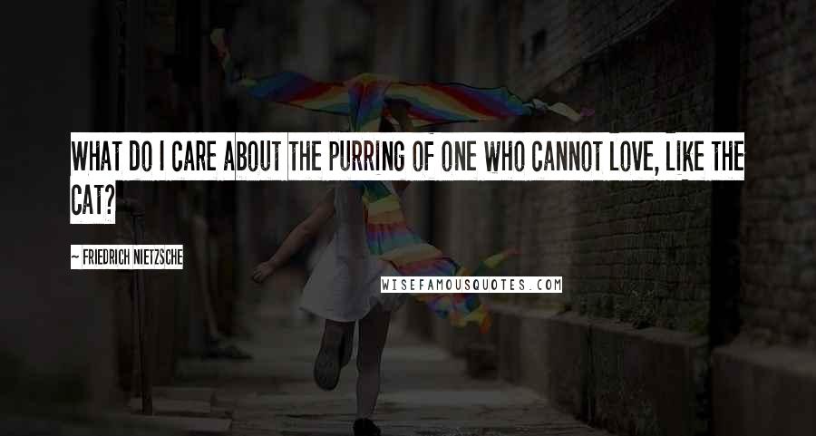 Friedrich Nietzsche Quotes: What do I care about the purring of one who cannot love, like the cat?