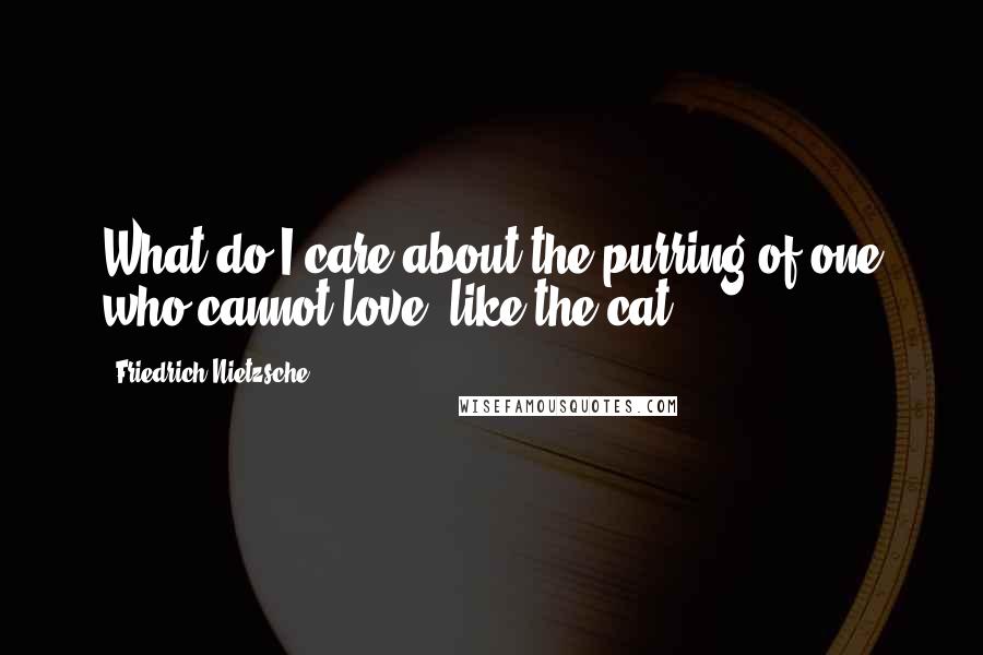 Friedrich Nietzsche Quotes: What do I care about the purring of one who cannot love, like the cat?