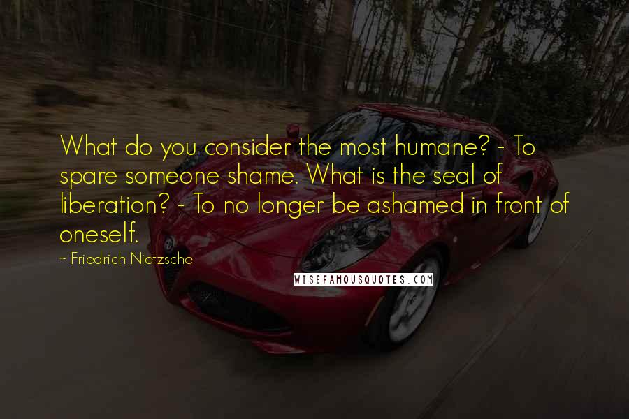 Friedrich Nietzsche Quotes: What do you consider the most humane? - To spare someone shame. What is the seal of liberation? - To no longer be ashamed in front of oneself.
