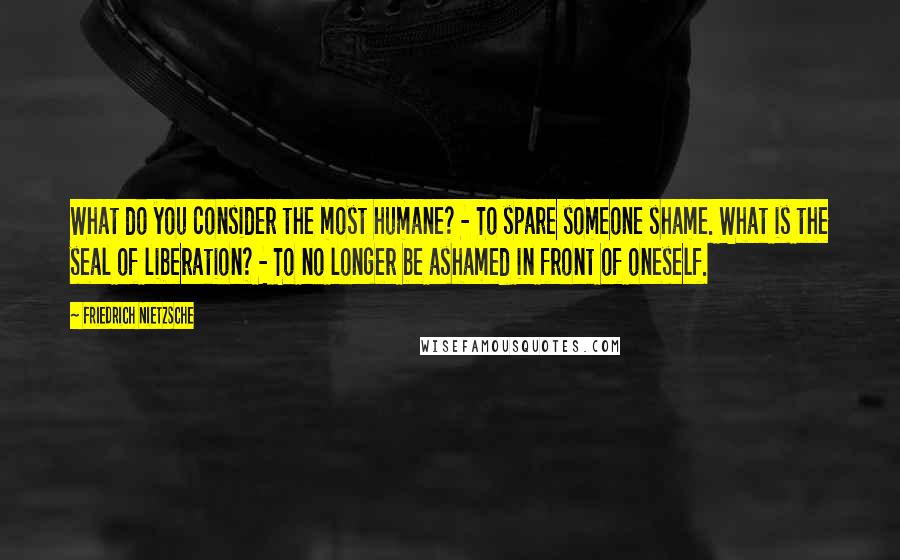 Friedrich Nietzsche Quotes: What do you consider the most humane? - To spare someone shame. What is the seal of liberation? - To no longer be ashamed in front of oneself.