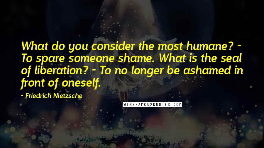 Friedrich Nietzsche Quotes: What do you consider the most humane? - To spare someone shame. What is the seal of liberation? - To no longer be ashamed in front of oneself.