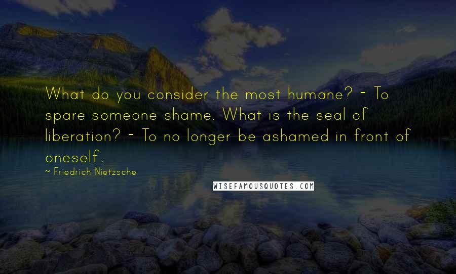 Friedrich Nietzsche Quotes: What do you consider the most humane? - To spare someone shame. What is the seal of liberation? - To no longer be ashamed in front of oneself.